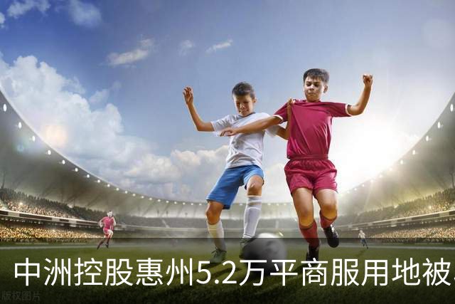 中洲控股惠州5.2万平商服用地被收回，官方：符合法定条件
