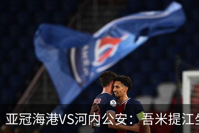 亚冠海港VS河内公安：吾米提江坐镇 刘祝润出击 6大外援领衔中轴线