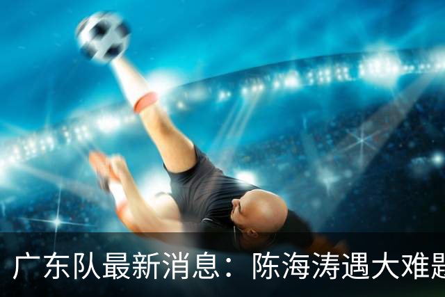 广东队最新消息：陈海涛遇大难题，杜锋拒绝回归，徐杰被算计？